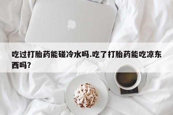 网上米非米索在线购买吃过打胎药能碰冷水吗.吃了打胎药能吃凉东西吗？
