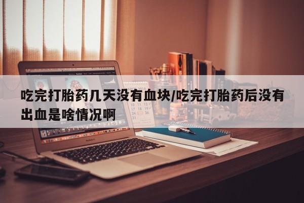 网上米非米索在线购买吃完打胎药几天没有血块/吃完打胎药后没有出血是啥情况啊