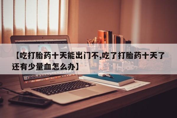 网上米非米索在线购买【吃打胎药十天能出门不,吃了打胎药十天了还有少量血怎么办】