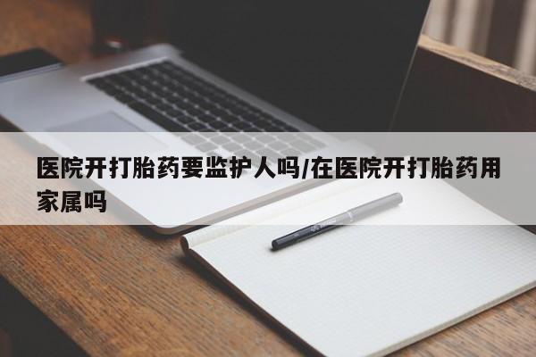 网上米非米索在线购买医院开打胎药要监护人吗/在医院开打胎药用家属吗