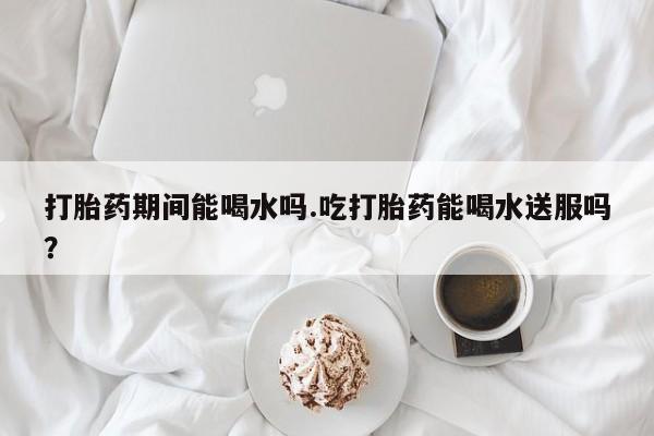 网上米非米索在线购买打胎药期间能喝水吗.吃打胎药能喝水送服吗？