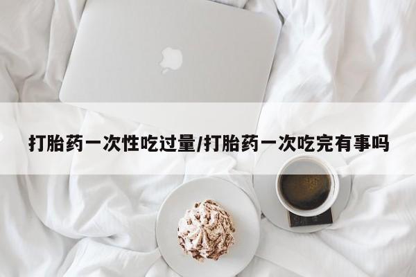 网上米非米索在线购买打胎药一次性吃过量/打胎药一次吃完有事吗