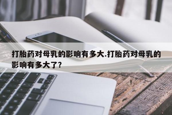 网上米非米索在线购买打胎药对母乳的影响有多大.打胎药对母乳的影响有多大了？