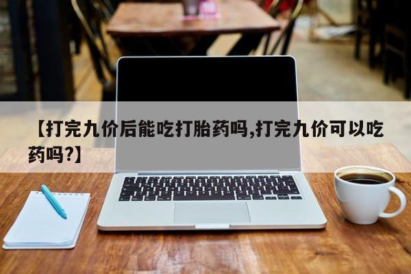 网上米非米索在线购买【打完九价后能吃打胎药吗,打完九价可以吃药吗?】
