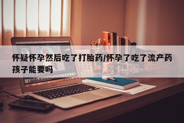网上米非米索在线购买怀疑怀孕然后吃了打胎药/怀孕了吃了流产药孩子能要吗