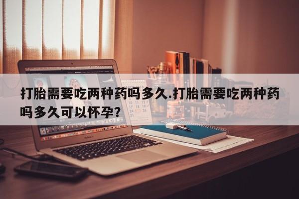 网上米非米索在线购买打胎需要吃两种药吗多久.打胎需要吃两种药吗多久可以怀孕？