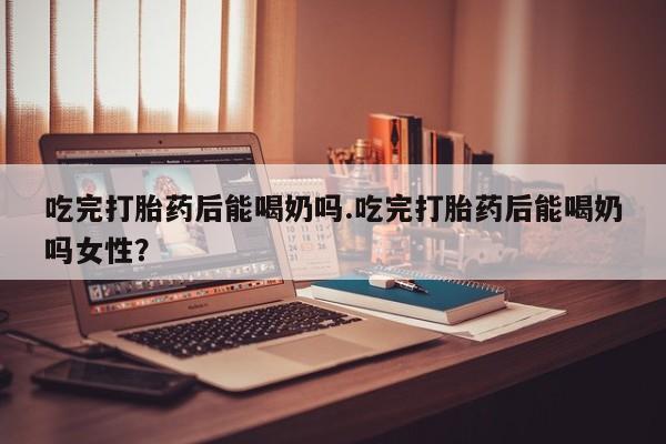 网上米非米索在线购买吃完打胎药后能喝奶吗.吃完打胎药后能喝奶吗女性？