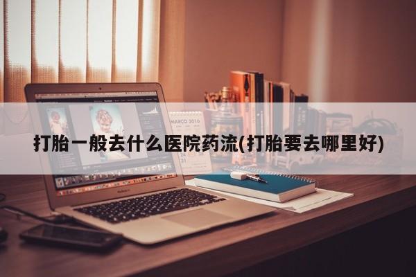 网上米非米索在线购买打胎一般去什么医院药流(打胎要去哪里好)