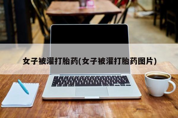 网上米非米索在线购买女子被灌打胎药(女子被灌打胎药图片)