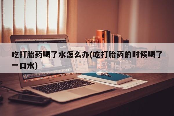 网上米非米索在线购买吃打胎药喝了水怎么办(吃打胎药的时候喝了一口水)