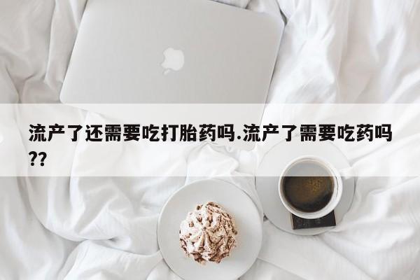 网上米非米索在线购买流产了还需要吃打胎药吗.流产了需要吃药吗?？