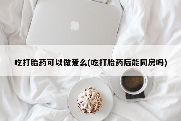 网上米非米索在线购买吃打胎药可以做爱么(吃打胎药后能同房吗)
