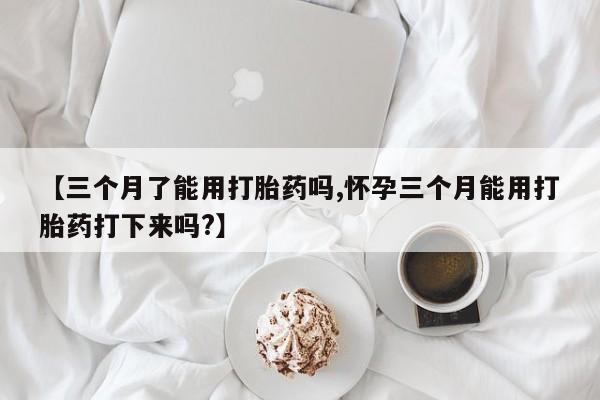 网上米非米索在线购买【三个月了能用打胎药吗,怀孕三个月能用打胎药打下来吗?】