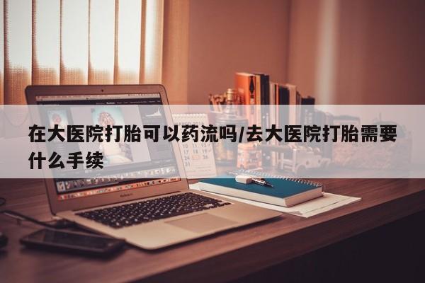 网上米非米索在线购买在大医院打胎可以药流吗/去大医院打胎需要什么手续