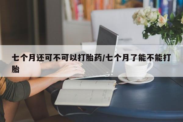 网上米非米索在线购买七个月还可不可以打胎药/七个月了能不能打胎