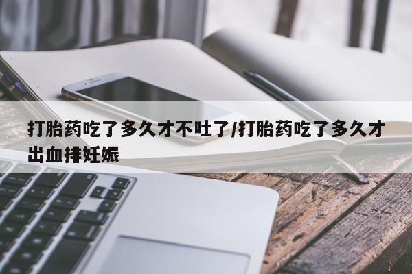 网上米非米索在线购买打胎药吃了多久才不吐了/打胎药吃了多久才出血排妊娠