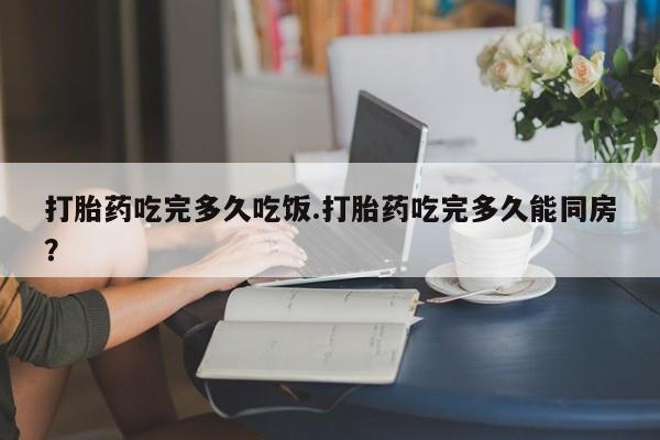 网上米非米索在线购买打胎药吃完多久吃饭.打胎药吃完多久能同房？