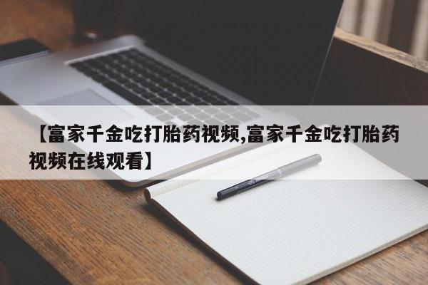 网上米非米索在线购买【富家千金吃打胎药视频,富家千金吃打胎药视频在线观看】