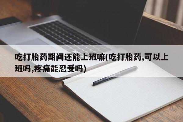 网上米非米索在线购买吃打胎药期间还能上班嘛(吃打胎药,可以上班吗,疼痛能忍受吗)