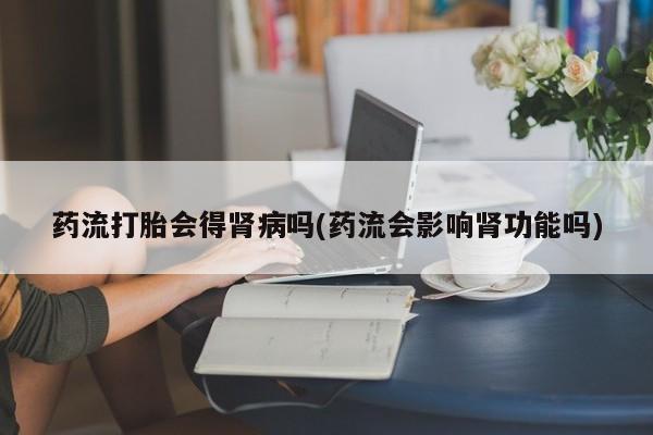网上米非米索在线购买药流打胎会得肾病吗(药流会影响肾功能吗)