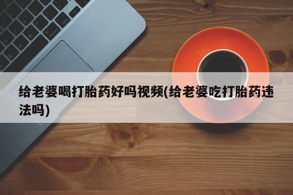 网上米非米索在线购买给老婆喝打胎药好吗视频(给老婆吃打胎药违法吗)