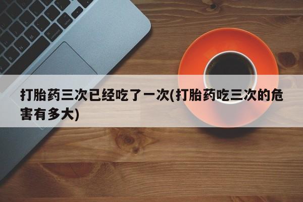 网上米非米索在线购买打胎药三次已经吃了一次(打胎药吃三次的危害有多大)