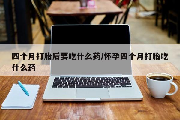 网上米非米索在线购买四个月打胎后要吃什么药/怀孕四个月打胎吃什么药