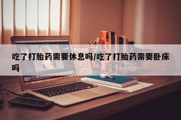 网上米非米索在线购买吃了打胎药需要休息吗/吃了打胎药需要卧床吗