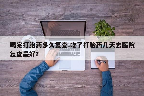 网上米非米索在线购买喝完打胎药多久复查.吃了打胎药几天去医院复查最好？