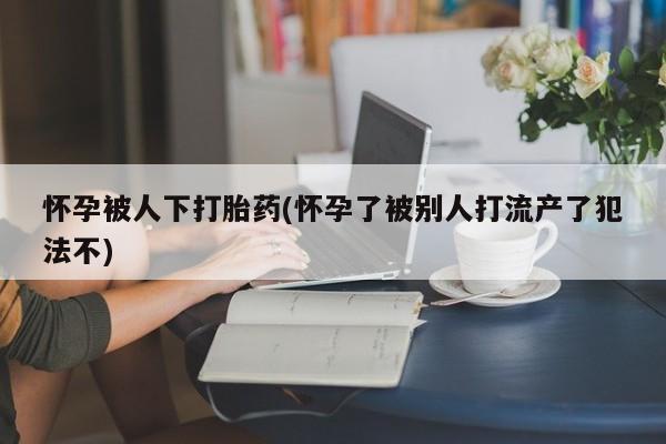 网上米非米索在线购买怀孕被人下打胎药(怀孕了被别人打流产了犯法不)