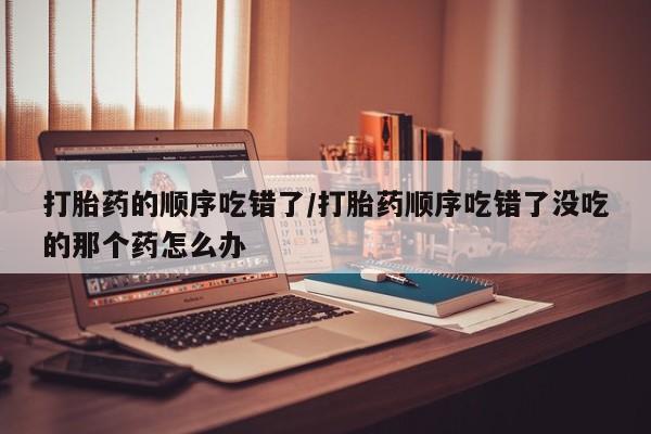 网上米非米索在线购买打胎药的顺序吃错了/打胎药顺序吃错了没吃的那个药怎么办