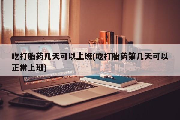 网上米非米索在线购买吃打胎药几天可以上班(吃打胎药第几天可以正常上班)