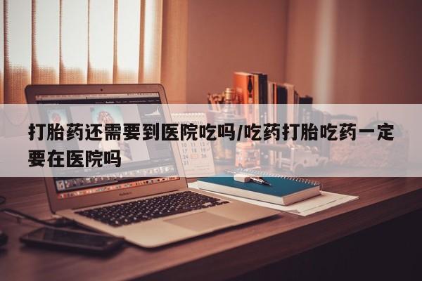 网上米非米索在线购买打胎药还需要到医院吃吗/吃药打胎吃药一定要在医院吗