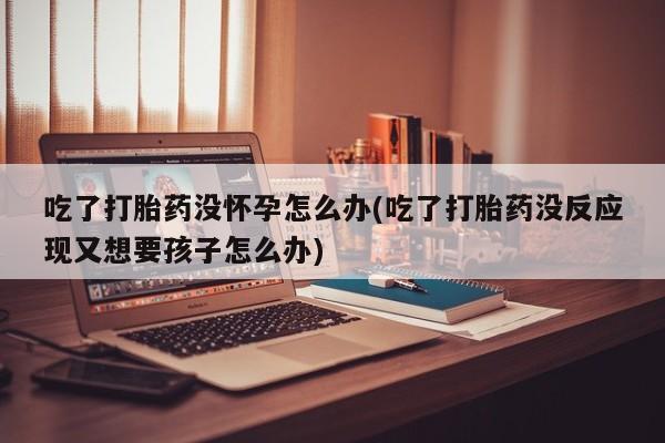 网上米非米索在线购买吃了打胎药没怀孕怎么办(吃了打胎药没反应现又想要孩子怎么办)
