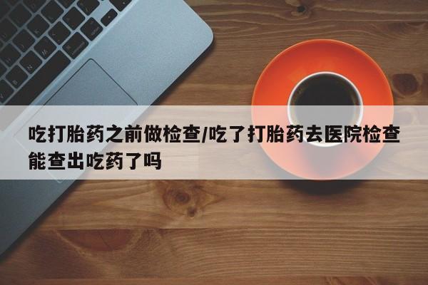 网上米非米索在线购买吃打胎药之前做检查/吃了打胎药去医院检查能查出吃药了吗