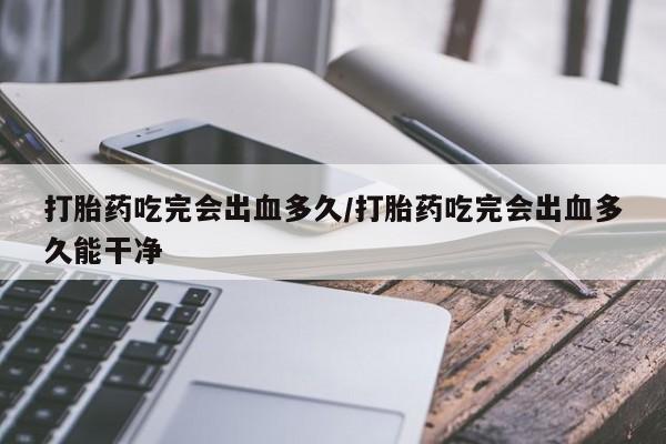 网上米非米索在线购买打胎药吃完会出血多久/打胎药吃完会出血多久能干净