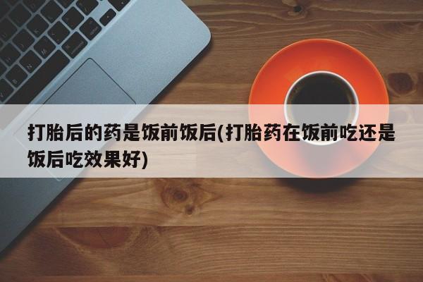 网上米非米索在线购买打胎后的药是饭前饭后(打胎药在饭前吃还是饭后吃效果好)