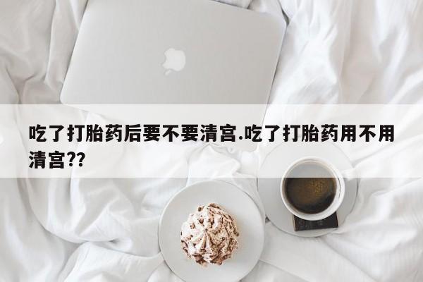 网上米非米索在线购买吃了打胎药后要不要清宫.吃了打胎药用不用清宫?？