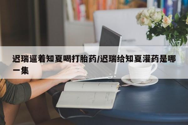 网上米非米索在线购买迟瑞逼着知夏喝打胎药/迟瑞给知夏灌药是哪一集