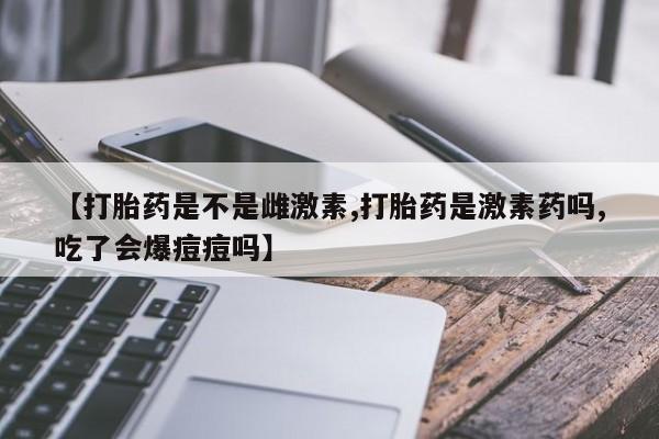 网上米非米索在线购买【打胎药是不是雌激素,打胎药是激素药吗,吃了会爆痘痘吗】