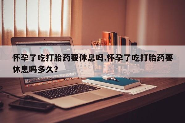网上米非米索在线购买怀孕了吃打胎药要休息吗.怀孕了吃打胎药要休息吗多久？