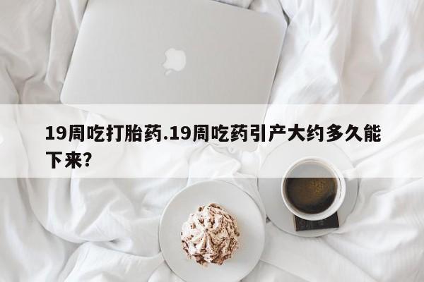 网上米非米索在线购买19周吃打胎药.19周吃药引产大约多久能下来？