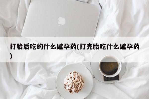 网上米非米索在线购买打胎后吃的什么避孕药(打完胎吃什么避孕药)