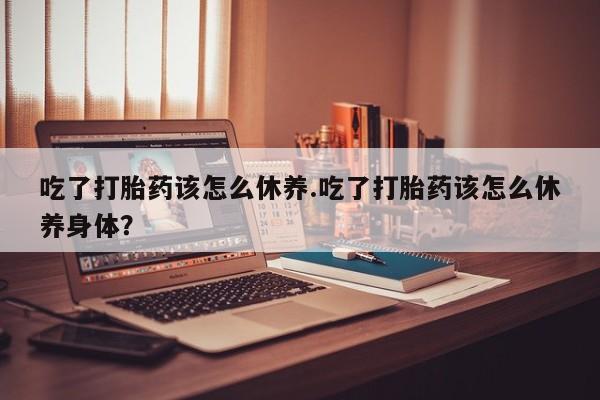 网上米非米索在线购买吃了打胎药该怎么休养.吃了打胎药该怎么休养身体？