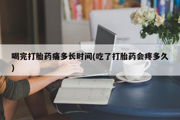 网上米非米索在线购买喝完打胎药痛多长时间(吃了打胎药会疼多久)
