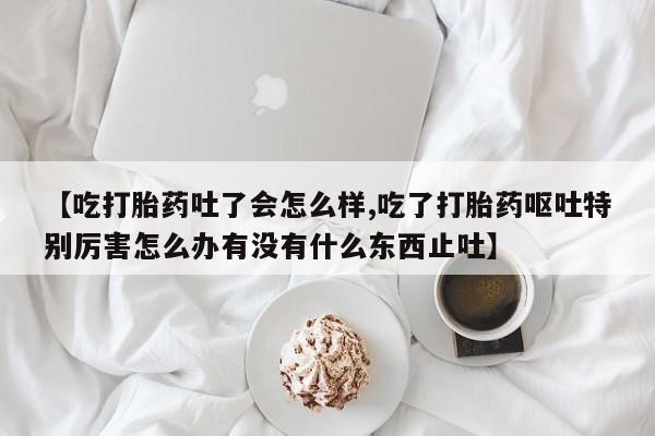 网上米非米索在线购买【吃打胎药吐了会怎么样,吃了打胎药呕吐特别厉害怎么办有没有什么东西止吐】