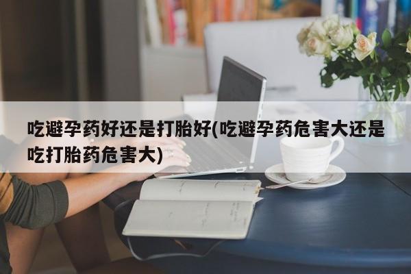 网上米非米索在线购买吃避孕药好还是打胎好(吃避孕药危害大还是吃打胎药危害大)