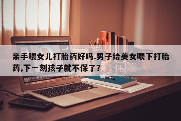 网上米非米索在线购买亲手喂女儿打胎药好吗.男子给美女喂下打胎药,下一刻孩子就不保了？