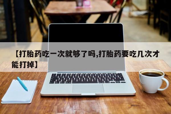 网上米非米索在线购买【打胎药吃一次就够了吗,打胎药要吃几次才能打掉】
