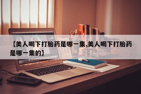 网上米非米索在线购买【美人喝下打胎药是哪一集,美人喝下打胎药是哪一集的】